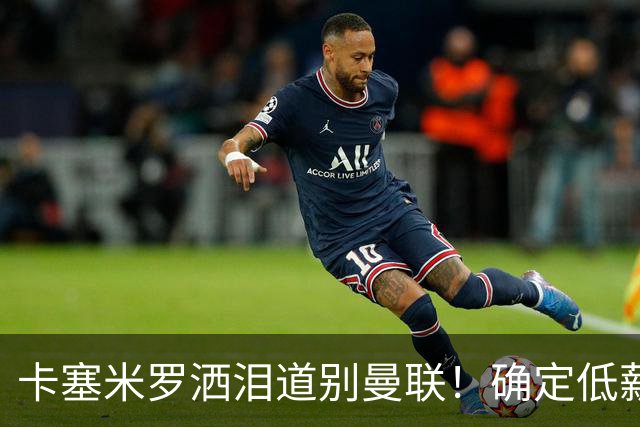 卡塞米罗洒泪道别曼联！确定低薪加盟迈阿密国际，与小贝梅西合作